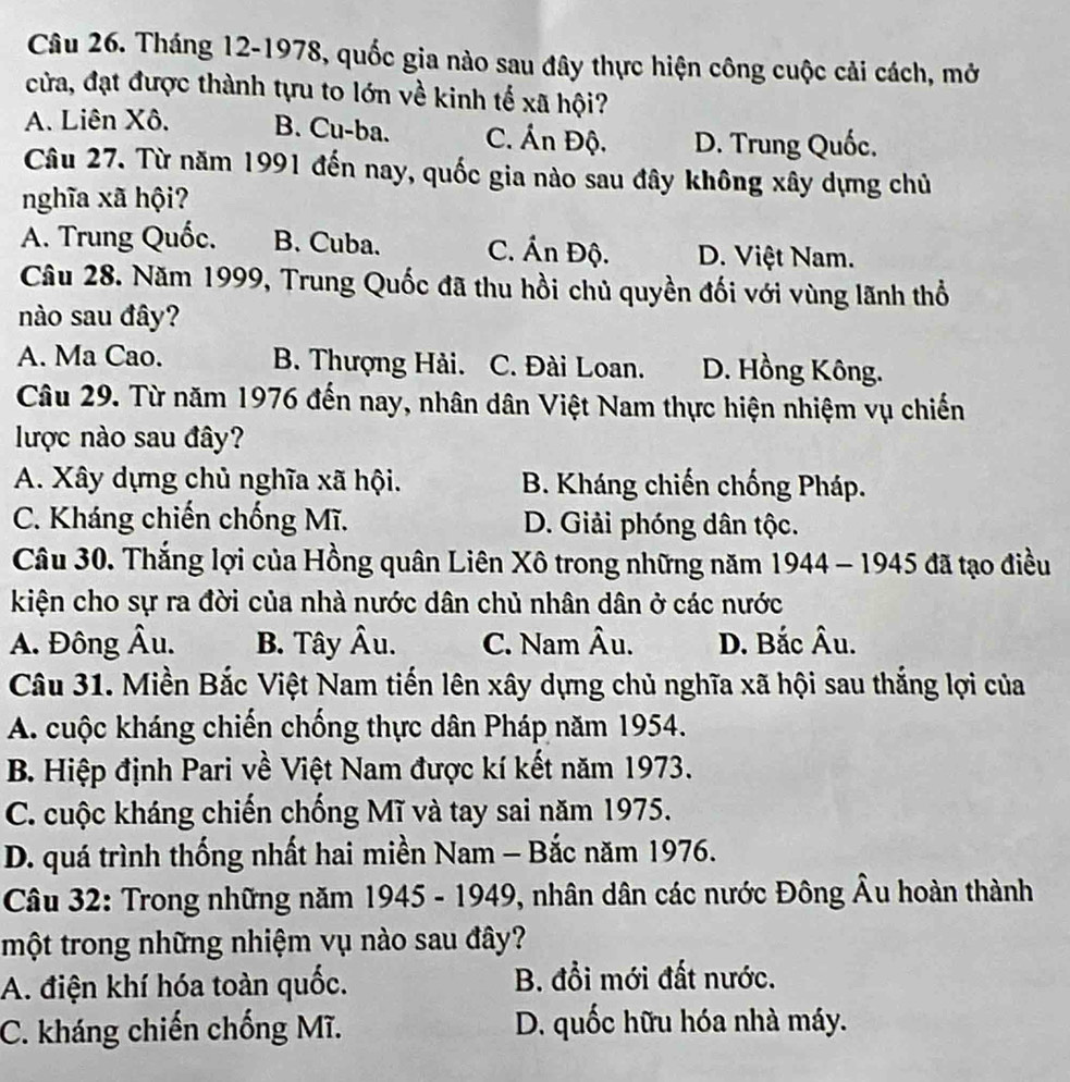 Tháng 12-1978, quốc gia nào sau đây thực hiện công cuộc cải cách, mở
cửa, đạt được thành tựu to lớn về kinh tế xã hội?
A. Liên Xô. B. Cu-ba. C. Án Độ. D. Trung Quốc.
Câu 27. Từ năm 1991 đến nay, quốc gia nào sau đây không xây dựng chủ
nghĩa xã hội?
A. Trung Quốc. B. Cuba. C. Ấn Độ. D. Việt Nam.
Câu 28. Năm 1999, Trung Quốc đã thu hồi chủ quyền đối với vùng lãnh thổ
nào sau đây?
A. Ma Cao. B. Thượng Hải. C. Đài Loan. D. Hồng Kông.
Câu 29. Từ năm 1976 đến nay, nhân dân Việt Nam thực hiện nhiệm vụ chiến
lược nào sau đây?
A. Xây dựng chủ nghĩa xã hội. B. Kháng chiến chống Pháp.
C. Kháng chiến chống Mĩ. D. Giải phóng dân tộc.
Câu 30. Thắng lợi của Hồng quân Liên Xô trong những năm 1944 - 1945 đã tạo điều
kiện cho sự ra đời của nhà nước dân chủ nhân dân ở các nước
A. Đông Âu. B. Tây Âu. C. Nam Âu. D. Bắc Âu.
Câu 31. Miền Bắc Việt Nam tiến lên xây dựng chủ nghĩa xã hội sau thắng lợi của
A. cuộc kháng chiến chống thực dân Pháp năm 1954.
B. Hiệp định Pari về Việt Nam được kí kết năm 1973.
C. cuộc kháng chiến chống Mĩ và tay sai năm 1975.
D. quá trình thống nhất hai miền Nam - Bắc năm 1976.
Câu 32: Trong những năm 1945 - 1949, nhân dân các nước Đông Âu hoàn thành
một trong những nhiệm vụ nào sau đây?
A. điện khí hóa toàn quốc. B. đổi mới đất nước.
C. kháng chiến chống Mĩ. D. quốc hữu hóa nhà máy.