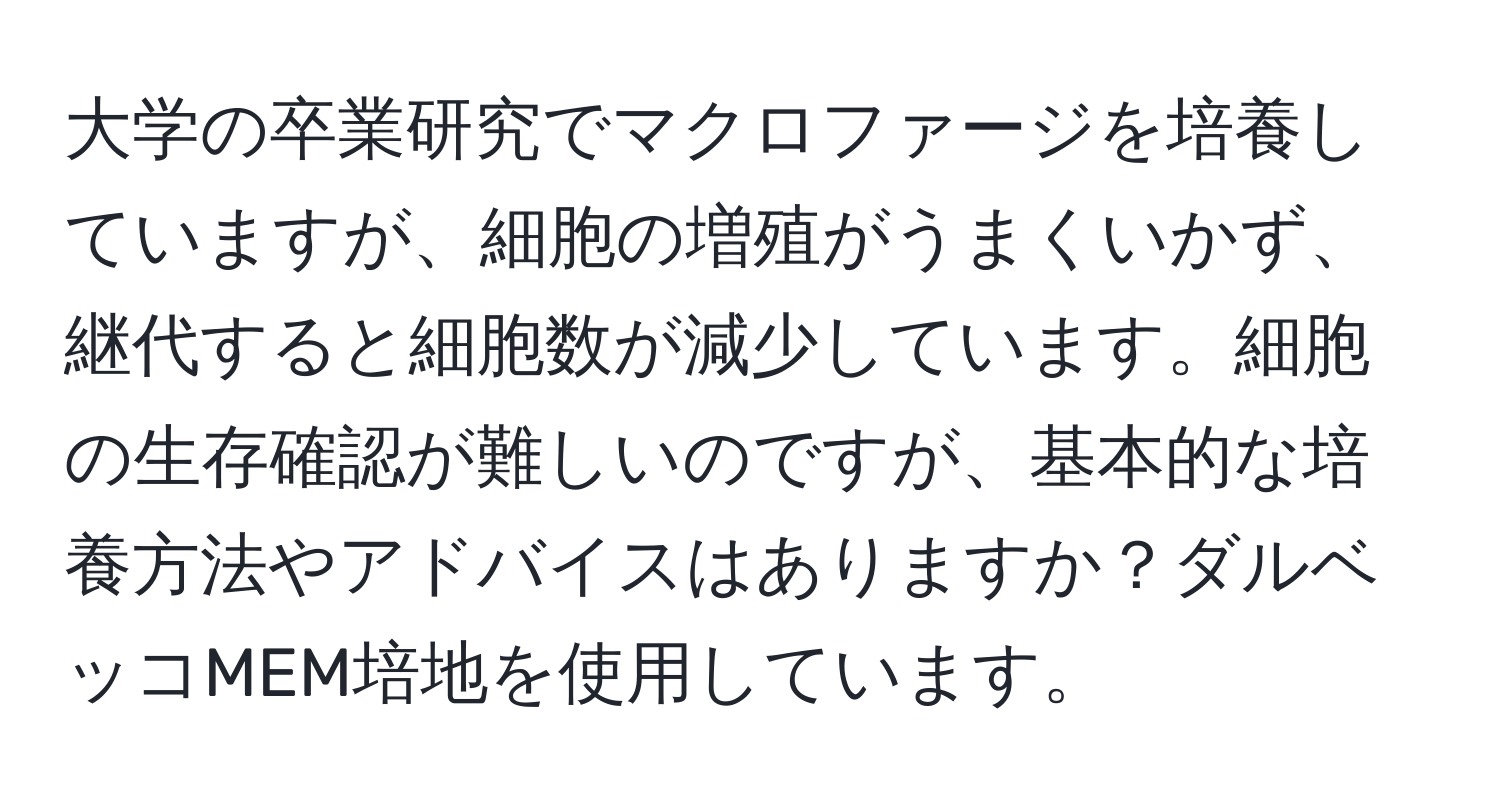 大学の卒業研究でマクロファージを培養していますが、細胞の増殖がうまくいかず、継代すると細胞数が減少しています。細胞の生存確認が難しいのですが、基本的な培養方法やアドバイスはありますか？ダルベッコMEM培地を使用しています。