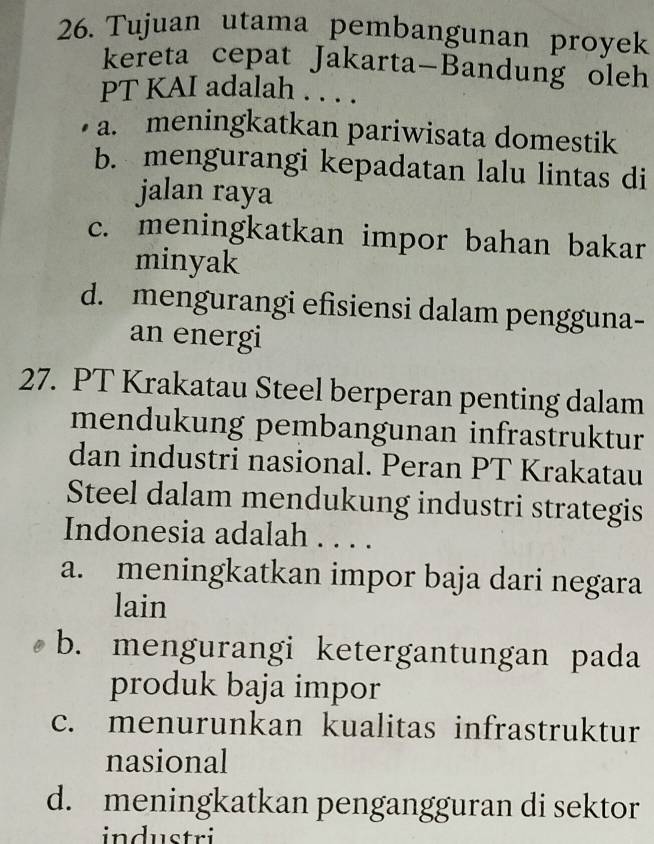 Tujuan utama pembangunan proyek
kereta cepat Jakarta-Bandung oleh
PT KAI adalah . . . .
a. meningkatkan pariwisata domestik
b. mengurangi kepadatan lalu lintas di
jalan raya
c. meningkatkan impor bahan bakar
minyak
d. mengurangi efisiensi dalam pengguna-
an energi
27. PT Krakatau Steel berperan penting dalam
mendukung pembangunan infrastruktur
dan industri nasional. Peran PT Krakatau
Steel dalam mendukung industri strategis
Indonesia adalah . . . .
a. meningkatkan impor baja dari negara
lain
b. mengurangi ketergantungan pada
produk baja impor
c. menurunkan kualitas infrastruktur
nasional
d. meningkatkan pengangguran di sektor
industri