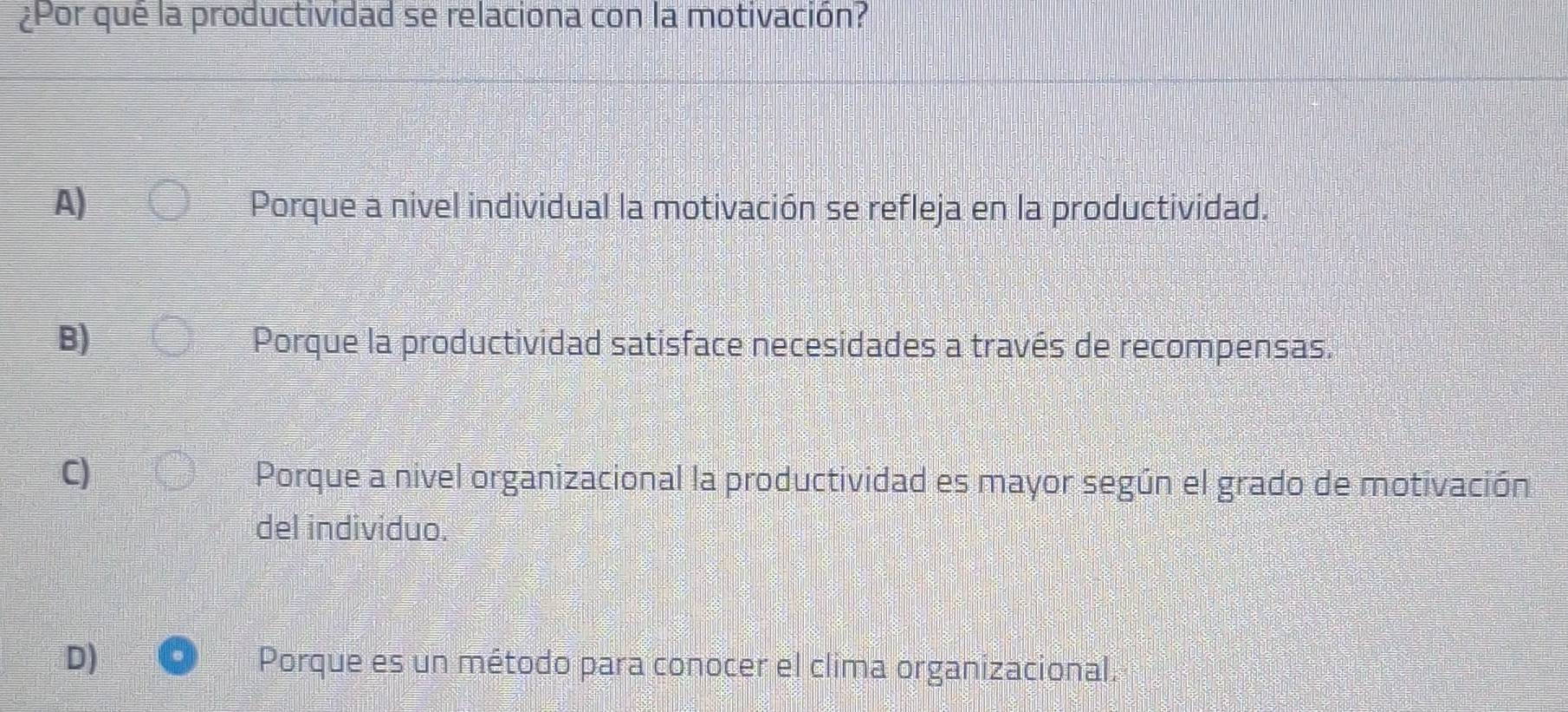 ¿Por que la productividad se relaciona con la motivación?
A) Porque a nivel individual la motivación se refleja en la productividad.
B) Porque la productividad satisface necesidades a través de recompensas.
C)
Porque a nivel organizacional la productividad es mayor según el grado de motivación
del individuo.
D) Porque es un método para conocer el clima organizacional.