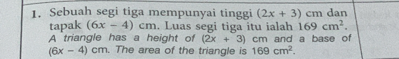 Sebuah segi tiga mempunyai tinggi (2x+3)cm dan 
tapak (6x-4)cm. Luas segi tiga itu ialah 169cm^2. 
A triangle has a height of (2x+3)cm and a base of
(6x-4)cm. The area of the triangle is 169cm^2.