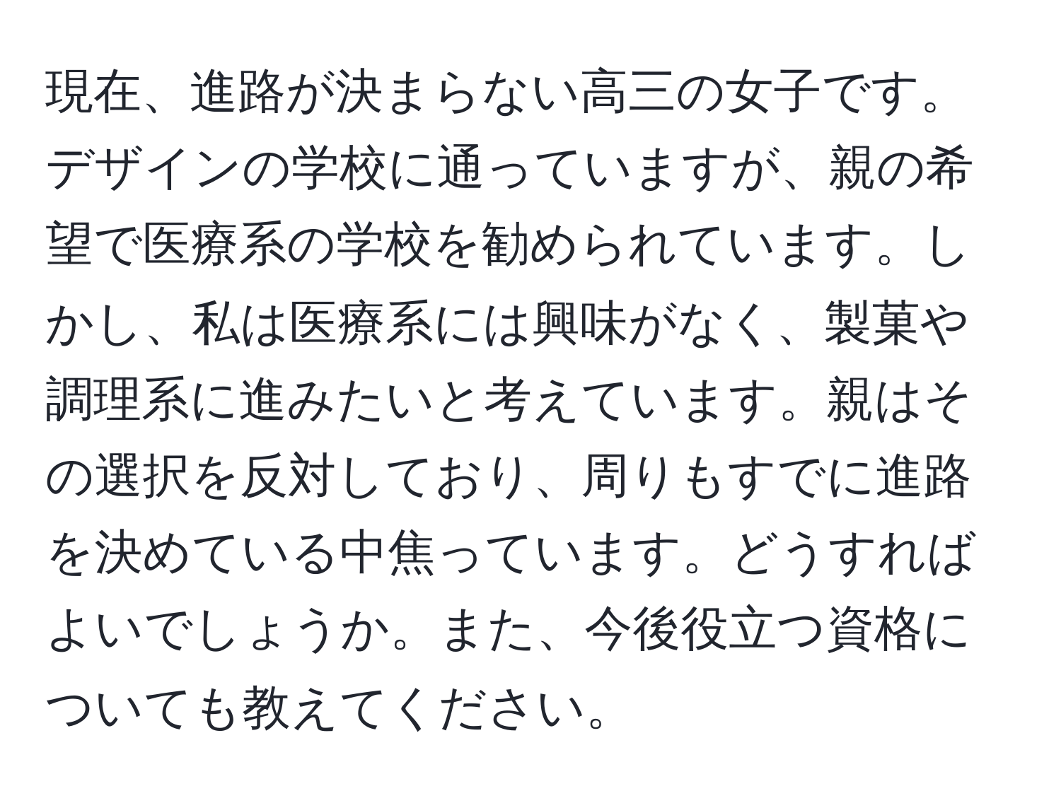 現在、進路が決まらない高三の女子です。デザインの学校に通っていますが、親の希望で医療系の学校を勧められています。しかし、私は医療系には興味がなく、製菓や調理系に進みたいと考えています。親はその選択を反対しており、周りもすでに進路を決めている中焦っています。どうすればよいでしょうか。また、今後役立つ資格についても教えてください。