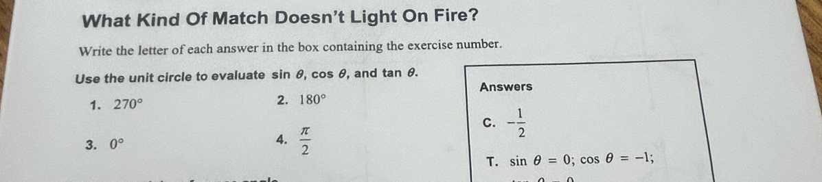 What Kind Of Match Doesn't Light On Fire?
Write the letter of each answer in the box containing the exercise number.
Use the unit circle to evaluate sin θ, cos θ, and tan θ. 
Answers
1. 270° 2. 180°
C.
3. 0° - 1/2 
4.  π /2  sin θ =0; cos θ =-1; 
T.