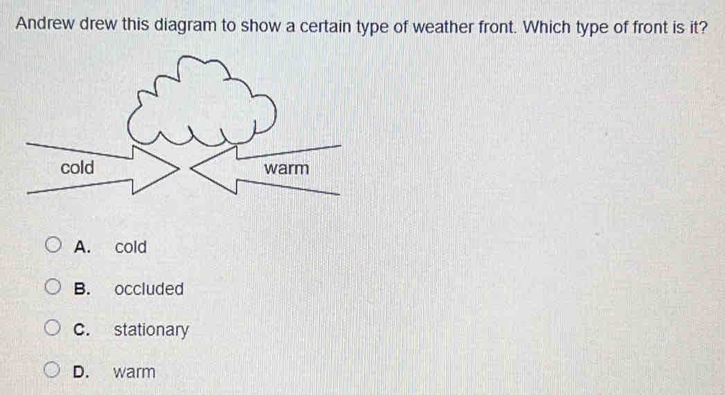 Andrew drew this diagram to show a certain type of weather front. Which type of front is it?
cold warm
A. cold
B. occluded
C. stationary
D. warm