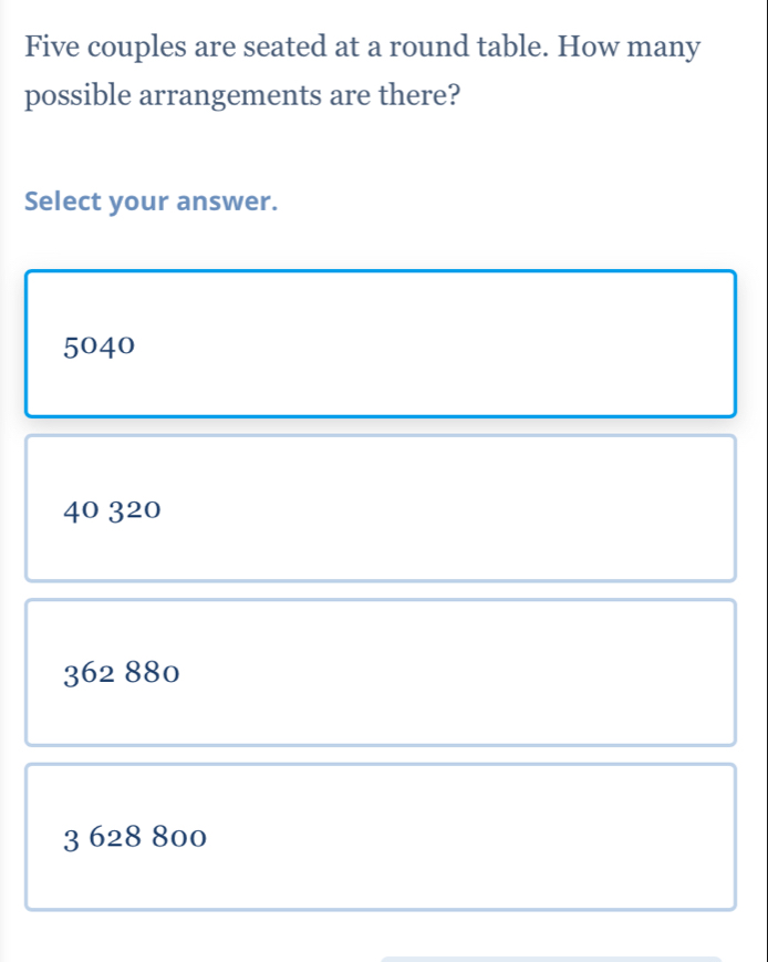 Five couples are seated at a round table. How many
possible arrangements are there?
Select your answer.
5040
40 320
362 880
3 628 800