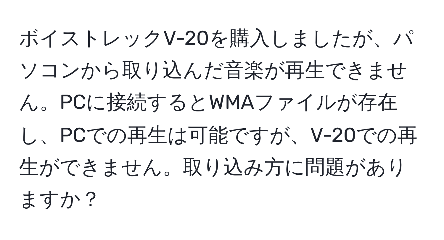 ボイストレックV-20を購入しましたが、パソコンから取り込んだ音楽が再生できません。PCに接続するとWMAファイルが存在し、PCでの再生は可能ですが、V-20での再生ができません。取り込み方に問題がありますか？