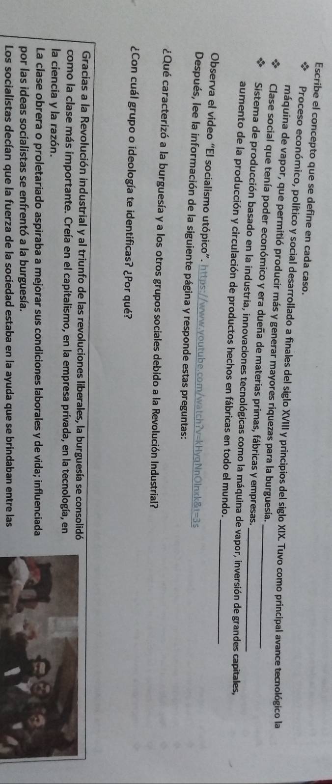 Escribe el concepto que se define en cada caso,
Proceso económico, político y social desarrollado a finales del siglo XVIII y principios del siglo XIX. Tuvo como principal avance tecnológico la
máquina de vapor, que permitió producir más y generar mayores riquezas para la burguesía.
Clase social que tenía poder económico y era dueña de materias primas, fábricas y empresas._
Sistema de producción basado en la industria, innovaciones tecnológicas como la máquina de vapor, inversión de grandes capitales,
_
aumento de la producción y circulación de productos hechos en fábricas en todo el mundo.
Observa el video “El socialismo utópico”. https://www.youtube.com/watch?v=kHyqNnOlnxk&t=3s
Después, lee la información de la siguiente página y responde estas preguntas:
¿Qué caracterizó a la burguesía y a los otros grupos sociales debido a la Revolución Industrial?
¿Con cuál grupo o ideología te identificas? ¿Por qué?
Gracias a la Revolución industrial y al triunfo de las revoluciones liberales, la burguesía se consolidó
como la clase más importante. Creía en el capitalismo, en la empresa privada, en la tecnología, en
la ciencia y la razón.
La clase obrera o proletariado aspiraba a mejorar sus condiciones laborales y de vida; influenciada
por las ideas socialistas se enfrentó a la burguesía.
Los socialistas decían que la fuerza de la sociedad estaba en la ayuda que se brindaban entre las