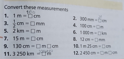 Convert these measurements 
1. 1m=□ cm
2. 300mm=□ cm
3.  1/2 cm=□ mm 4. 100cm=□ m
5. 2km=□ m 6. 1000m=□ km
7. 15m=□ cm 8. 12cm=□ mm
9. 130cm=□ m□ cm 10. 1m25cm=□ cm
11. 3 250 km = □ m 12. 2450cm=□ m□ cm