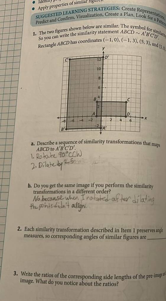 Identiry
Apply properties of similar ligure
SUGGESTED LEARNING STRATEGIES: Create Representations.
Predict and Confirm, Visualization, Create a Plan, Look for a Patterr
1. The two figures shown below are similar.
So you can write the similarity statement ABCDsim A'B'C'D'. larin
Rectangle ABCD has coordinates (-1,0),(-1,3),(5,3) and (5,0)
a. Describe a sequence of similarity transformations that maps
ABCD to A'B'C'D'.
b. Do you get the same image if you perform the similarity
transformations in a different order?
2. Each similarity transformation described in Item 1 preserves angle
measures, so corresponding angles of similar figures are_
3. Write the ratios of the corresponding side lengths of the pre-image an
image. What do you notice about the ratios?