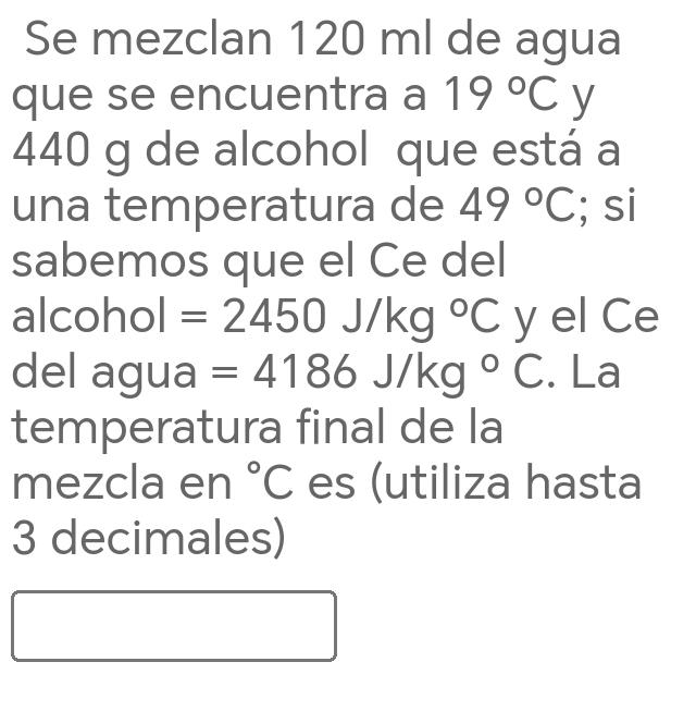 Se mezclan 120 ml de agua 
que se encuentra a 19°C y
440 g de alcohol que está a 
una temperatura de 49°C; si 
sabemos que el Ce del 
alcohol =2450J/kg°C y el Ce 
del agua =4186J/kg°C. La 
temperatura final de la 
mezcla er ) ^circ C es (utiliza hasta
3 decimales)