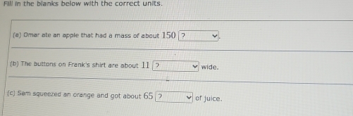 Fill in the blanks below with the correct units. 
(a) Omar ate an apple that had a mass of about 150 ? 
(b) The buttons on Frank's shirt are about 1 11encloselongdiv ? wide. 
(c) Sam squeezed an orange and got about 65? of juice.