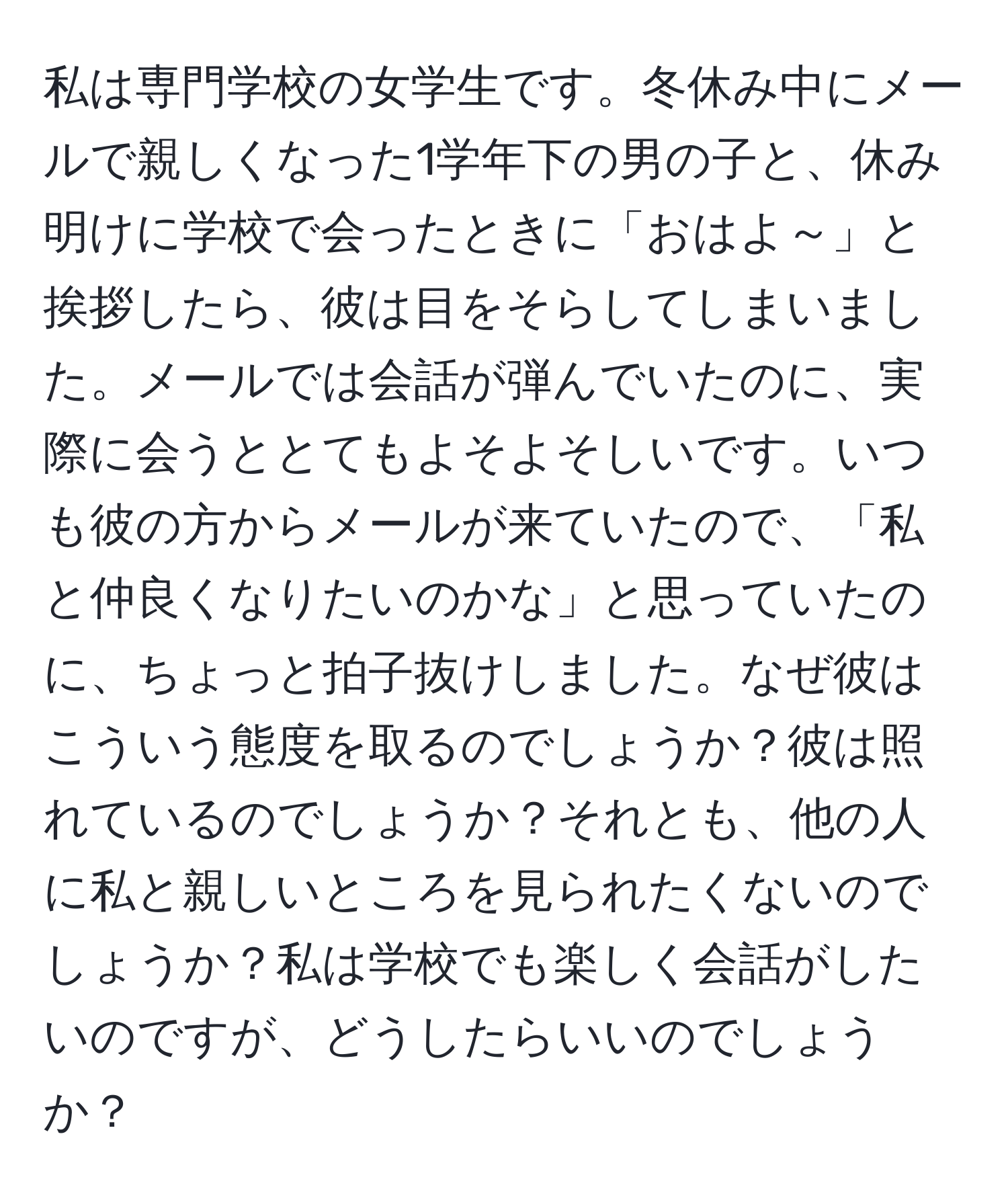 私は専門学校の女学生です。冬休み中にメールで親しくなった1学年下の男の子と、休み明けに学校で会ったときに「おはよ～」と挨拶したら、彼は目をそらしてしまいました。メールでは会話が弾んでいたのに、実際に会うととてもよそよそしいです。いつも彼の方からメールが来ていたので、「私と仲良くなりたいのかな」と思っていたのに、ちょっと拍子抜けしました。なぜ彼はこういう態度を取るのでしょうか？彼は照れているのでしょうか？それとも、他の人に私と親しいところを見られたくないのでしょうか？私は学校でも楽しく会話がしたいのですが、どうしたらいいのでしょうか？