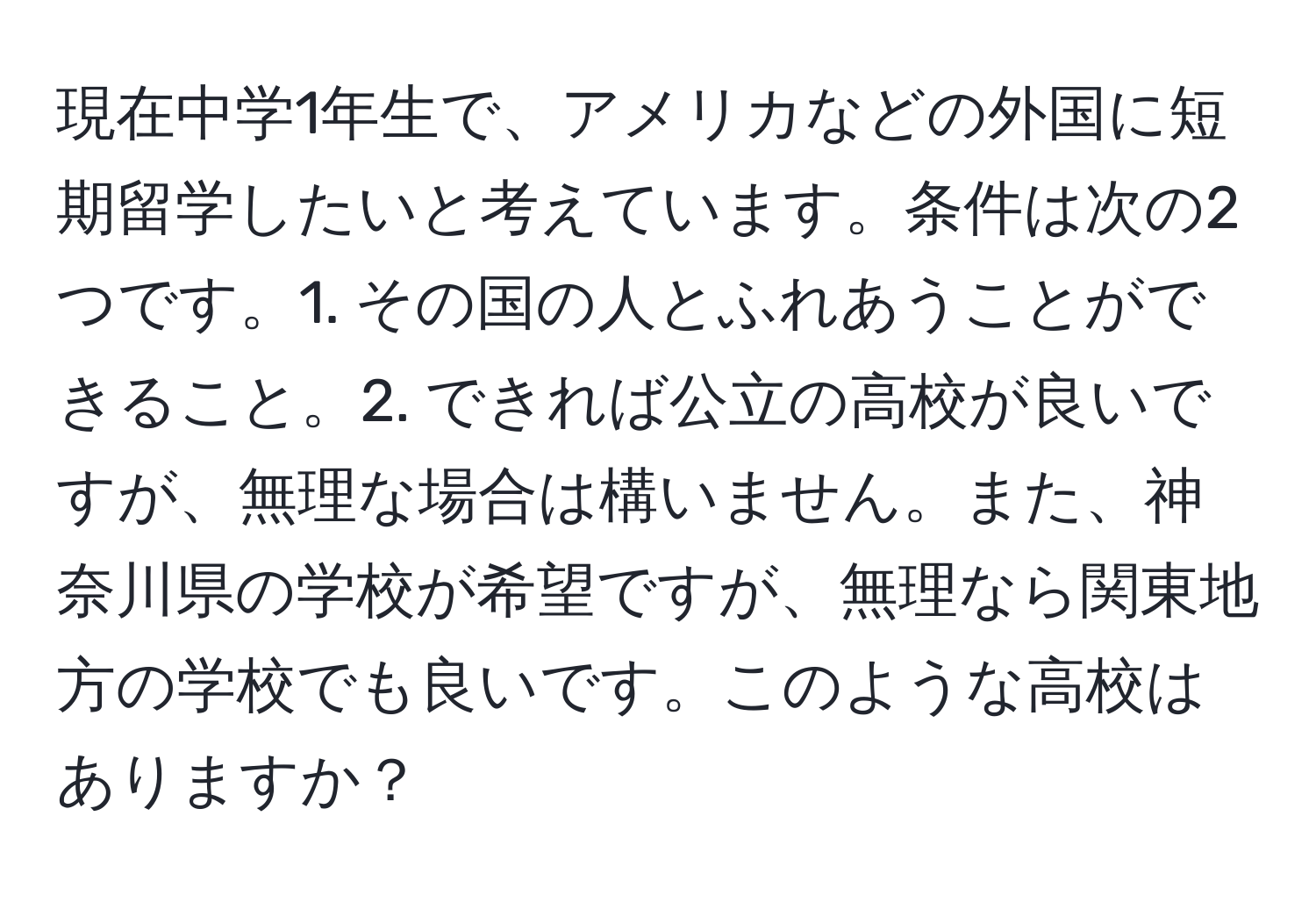 現在中学1年生で、アメリカなどの外国に短期留学したいと考えています。条件は次の2つです。1. その国の人とふれあうことができること。2. できれば公立の高校が良いですが、無理な場合は構いません。また、神奈川県の学校が希望ですが、無理なら関東地方の学校でも良いです。このような高校はありますか？