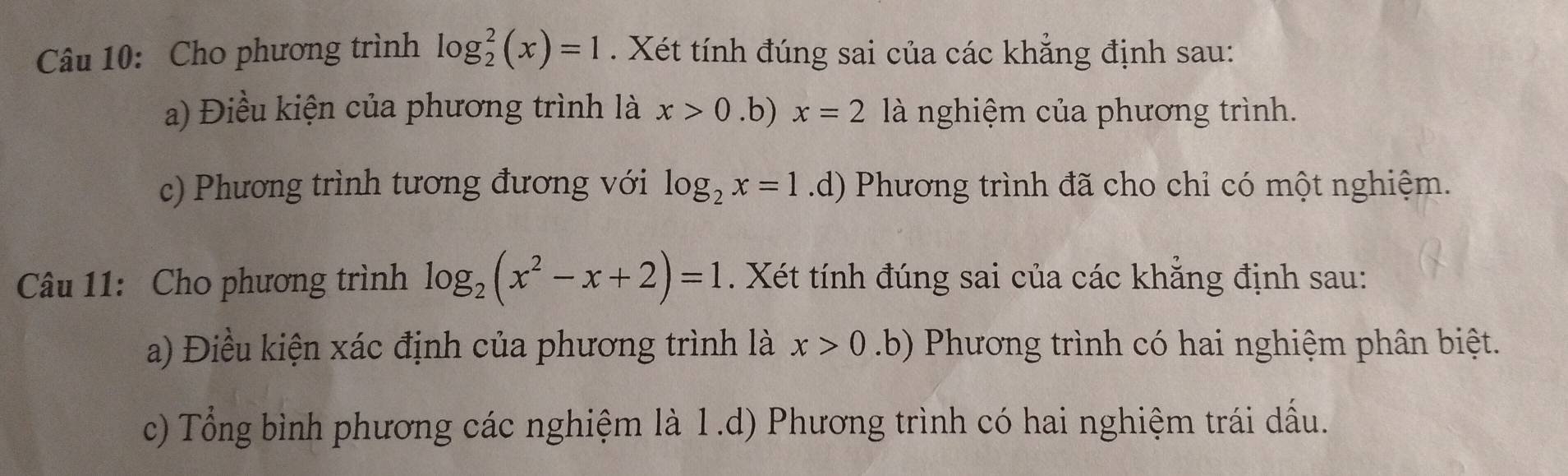 Cho phương trình log _2^(2(x)=1. Xét tính đúng sai của các khẳng định sau: 
a) Điều kiện của phương trình là x>0.b) x=2 là nghiệm của phương trình. 
c) Phương trình tương đương với log _2)x=1.d) Phương trình đã cho chỉ có một nghiệm. 
Câu 11: Cho phương trình log _2(x^2-x+2)=1. Xét tính đúng sai của các khẳng định sau: 
a) Điều kiện xác định của phương trình là x>0 b) Phương trình có hai nghiệm phân biệt. 
c) Tổng bình phương các nghiệm là 1.d) Phương trình có hai nghiệm trái dấu.