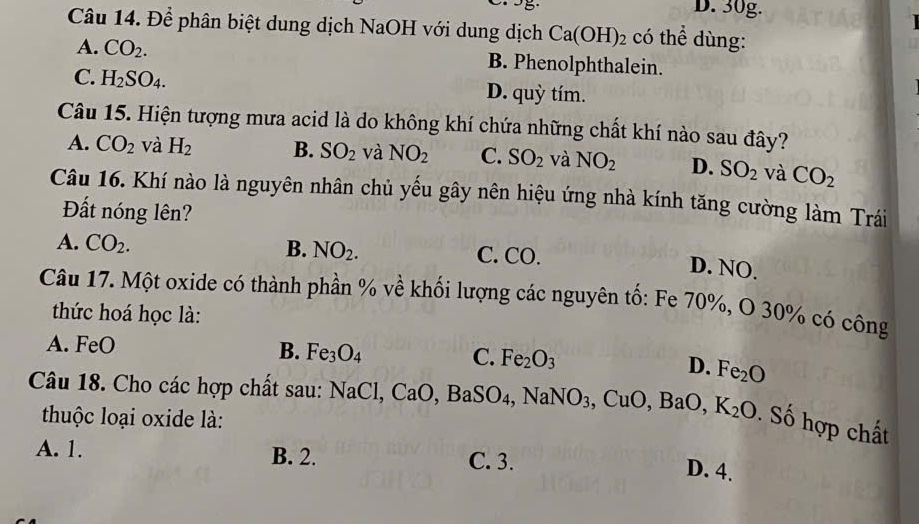 5 D. 30g.
Câu 14. Để phân biệt dung dịch NaOH với dung dịch Ca(OH)_2 có thể dùng:
A. CO_2. B. Phenolphthalein.
C. H_2SO_4. D. quỳ tím.
Câu 15. Hiện tượng mưa acid là do không khí chứa những chất khí nào sau đây?
A. CO_2 và H_2 B. SO_2 và NO_2 C. SO_2 và NO_2 D. SO_2 và CO_2
Câu 16. Khí nào là nguyên nhân chủ yếu gây nên hiệu ứng nhà kính tăng cường làm Trái
Đất nóng lên?
A. CO_2. B. NO_2. C. CO.
D. NO.
Câu 17. Một oxide có thành phần % về khối lượng các nguyên tố: Fe 70%, O 30% có công
thức hoá học là:
A. FeO
B. Fe_3O_4 C. Fe_2O_3
D. Fe_2O
Câu 18. Cho các hợp chất sau: NaCl CaO, BaSO_4, NaNO_3, CuO, BaO, K_2O. Số hợp chất
thuộc loại oxide là:
A. 1. B. 2. C. 3.
D. 4.