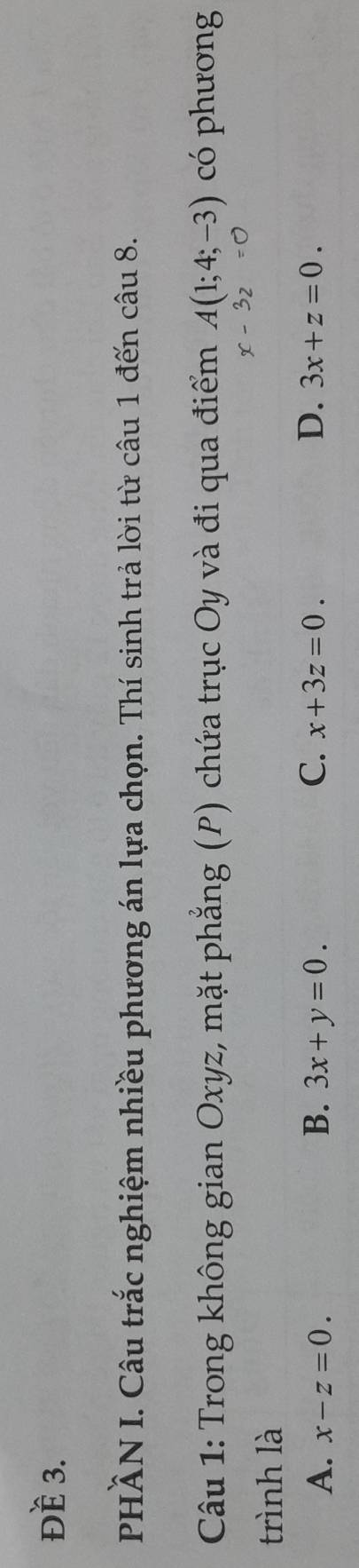 Đề 3.
PHÂN I. Câu trắc nghiệm nhiều phương án lựa chọn. Thí sinh trả lời từ câu 1 đến câu 8.
Câu 1: Trong không gian Oxyz, mặt phẳng (P) chứa trục Oy và đi qua điểm A(1;4;-3) có phương
x-3z=0
trình là
B.
A. x-z=0. 3x+y=0. C. x+3z=0. D. 3x+z=0.