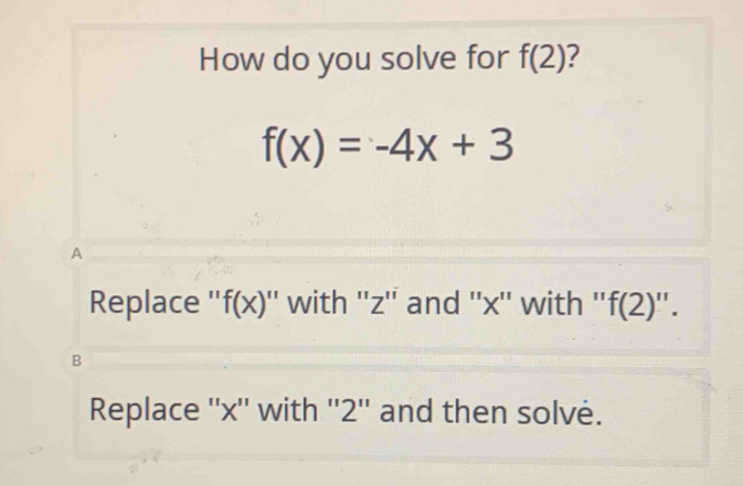 How do you solve for f(2) ?
f(x)=-4x+3
A
Replace '' f(x) '' with '' z '' and '' x '' with ''f f(2)''.
B
Replace '' x '' with '' 2 '' and then solvė.