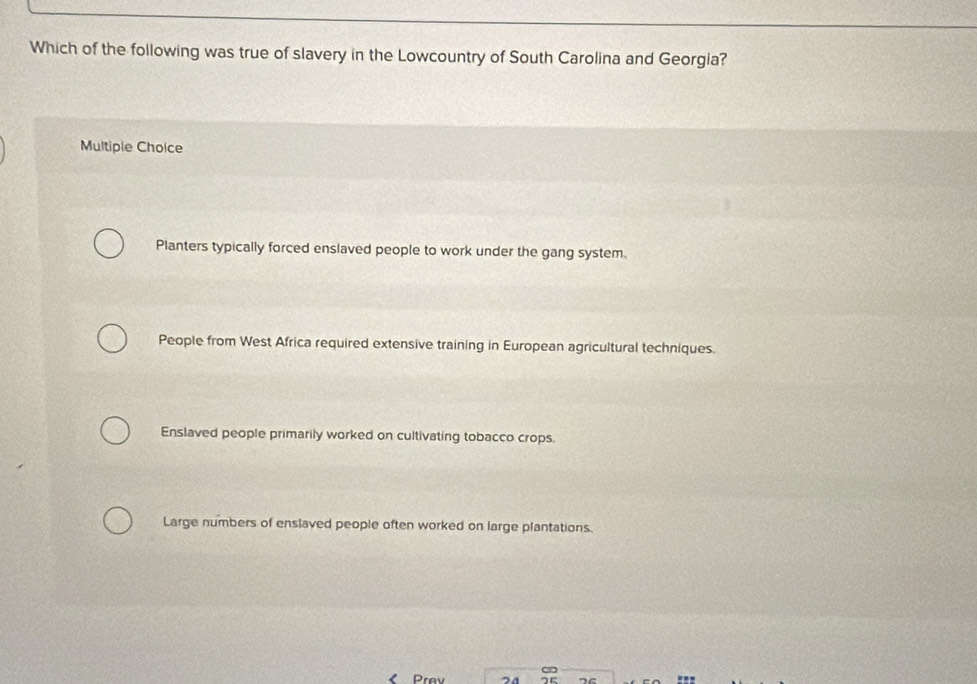 Which of the following was true of slavery in the Lowcountry of South Carolina and Georgia?
Multiple Cholce
Planters typically forced enslaved people to work under the gang system.
People from West Africa required extensive training in European agricultural techniques.
Enslaved people primarily worked on cultivating tobacco crops.
Large numbers of enslaved people often worked on large plantations.
Prev 24 7e