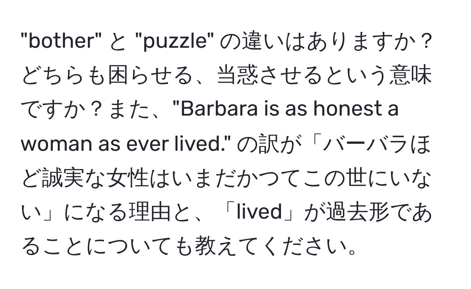 "bother" と "puzzle" の違いはありますか？どちらも困らせる、当惑させるという意味ですか？また、"Barbara is as honest a woman as ever lived." の訳が「バーバラほど誠実な女性はいまだかつてこの世にいない」になる理由と、「lived」が過去形であることについても教えてください。