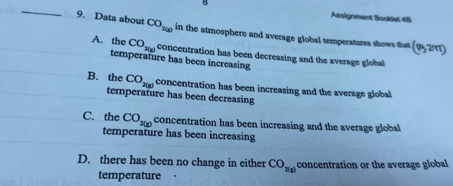 Assignment Booklet 4B
9. Data about CO_2(g) in the atmosphere and average global temperatures shows that (p_32^p71)
A. the CO_2(g) concentration has been decreasing and the average global
temperature has been increasing
B. the CO_2(g) concentration has been increasing and the average global
temperature has been decreasing
C. the CO_2(g) concentration has been increasing and the average global
temperature has been increasing
D. there has been no change in either CO_2(g) concentration or the average global
temperature