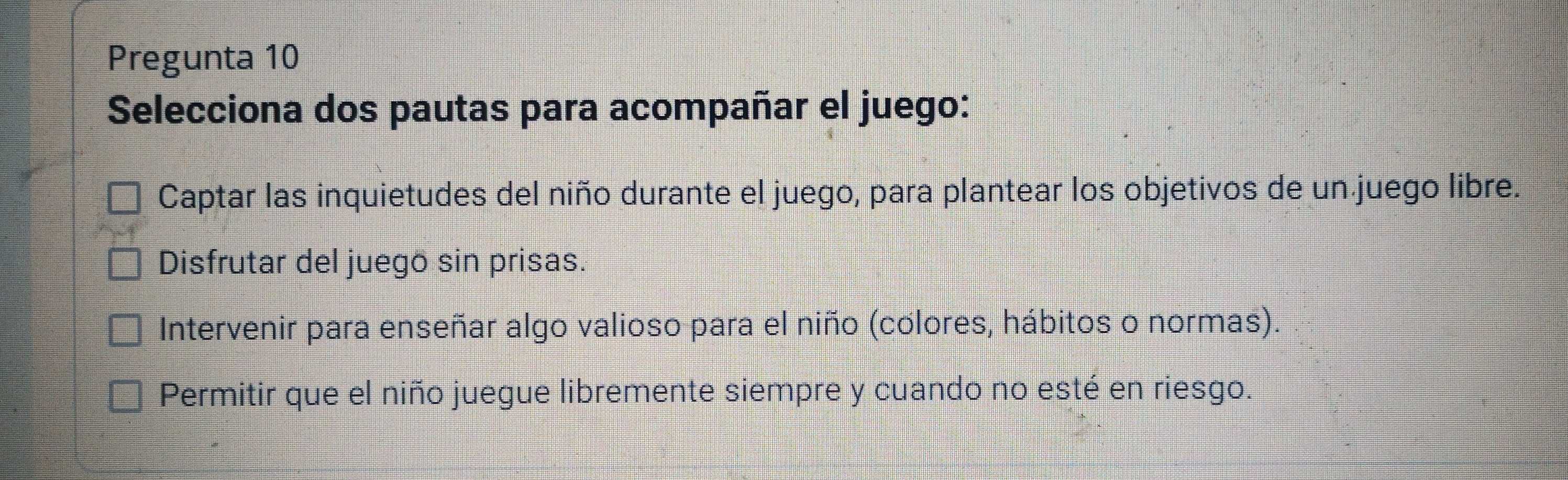 Pregunta 10
Selecciona dos pautas para acompañar el juego:
Captar las inquietudes del niño durante el juego, para plantear los objetivos de un juego libre.
Disfrutar del juego sin prisas.
Intervenir para enseñar algo valioso para el niño (colores, hábitos o normas).
Permitir que el niño juegue libremente siempre y cuando no esté en riesgo.