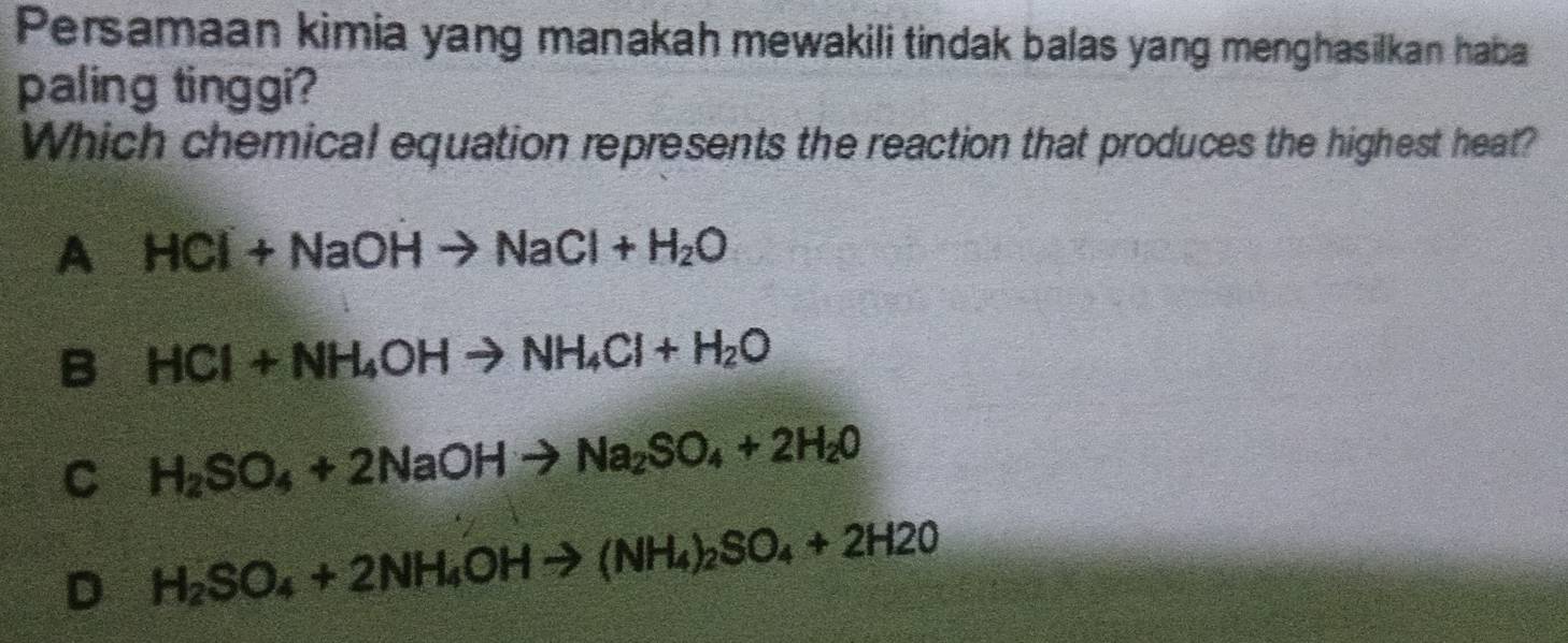 Persamaan kimia yang manakah mewakili tindak balas yang menghasilkan haba
paling tinggi?
Which chemical equation represents the reaction that produces the highest heat?
A HCl+NaOHto NaCl+H_2O
B HCl+NH_4OHto NH_4Cl+H_2O
C H_2SO_4+2NaOHto Na_2SO_4+2H_2O
D H_2SO_4+2NH_4OHto (NH_4)_2SO_4+2H2O