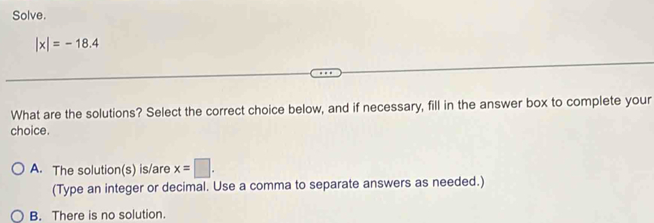 Solve.
|x|=-18.4
What are the solutions? Select the correct choice below, and if necessary, fill in the answer box to complete your
choice.
A. The solution(s) is/are x=□. 
(Type an integer or decimal. Use a comma to separate answers as needed.)
B. There is no solution.