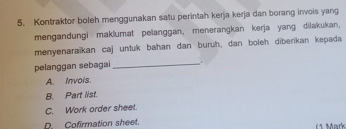 Kontraktor boleh menggunakan satu perintah kerja kerja dan borang invois yang
mengandungi maklumat pelanggan, menerangkan kerja yang dilakukan,
menyenaraikan caj untuk bahan dan buruh, dan boleh diberikan kepada
pelanggan sebagai_
.
A. Invois.
B. Part list.
C. Work order sheet.
D. Cofirmation sheet.
(1 Mark