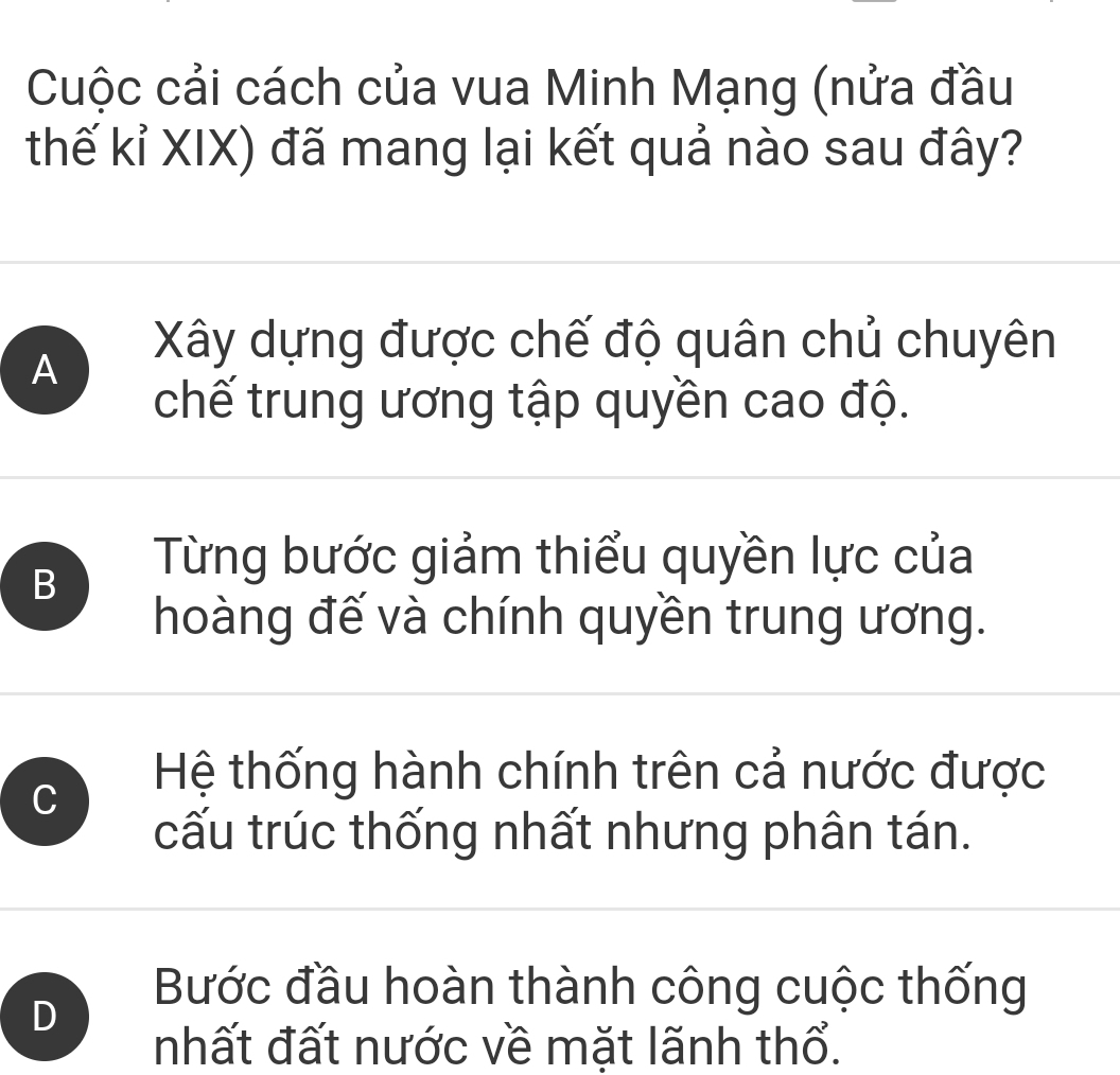 Cuộc cải cách của vua Minh Mạng (nửa đầu
thế kỉ XIX) đã mang lại kết quả nào sau đây?
A
Xây dựng được chế độ quân chủ chuyên
chế trung ương tập quyền cao độ.
B
Từng bước giảm thiểu quyền lực của
hoàng đế và chính quyền trung ương.
C
Hệ thống hành chính trên cả nước được
cấu trúc thống nhất nhưng phân tán.
D
Bước đầu hoàn thành công cuộc thống
nhất đất nước về mặt lãnh thổ.