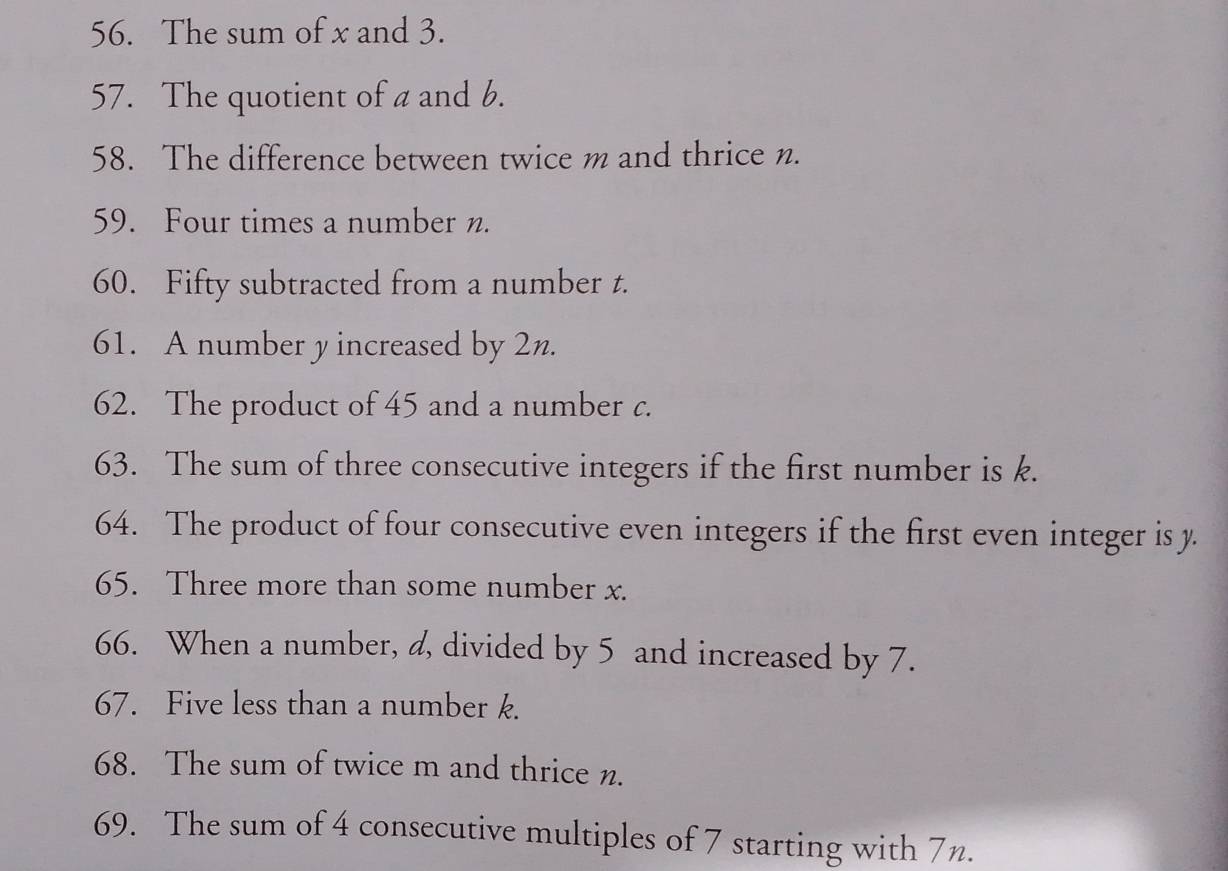 The sum of x and 3. 
57. The quotient of a and b. 
58. The difference between twice m and thrice n. 
59. Four times a number n. 
60. Fifty subtracted from a number t. 
61. A number y increased by 2n. 
62. The product of 45 and a number c. 
63. The sum of three consecutive integers if the first number is k. 
64. The product of four consecutive even integers if the first even integer is y. 
65. Three more than some number x. 
66. When a number, a, divided by 5 and increased by 7. 
67. Five less than a number k. 
68. The sum of twice m and thrice n. 
69. The sum of 4 consecutive multiples of 7 starting with 7n.