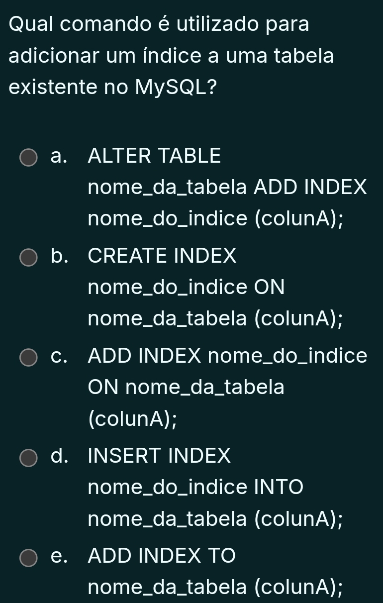 Qual comando é utilizado para
adicionar um índice a uma tabela
existente no MySQL?
a. ALTER TABLE
nome_da_tabela ADD INDEX
nome_do_indice (colunA);
b. CREATE INDEX
nome_do_indice ON
nome_da_tabela (colunA);
c. ADD INDEX nome_do_indice
ON nome_da_tabela
(colunA);
d. INSERT INDEX
nome_do_indice INTO
nome_da_tabela (colunA);
e. ADD INDEX TO
nome_da_tabela (colunA);