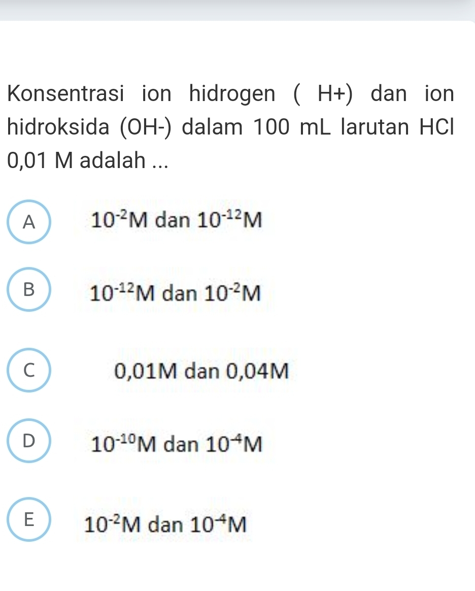 Konsentrasi ion hidrogen ( H+) dan ion
hidroksida (OH-) dalam 100 mL larutan HCl
0,01 M adalah ...
A 10^(-2)M dan 10^(-12)M
B 10^(-12)M dan 10^(-2)M
C 0,01M dan 0,04M
D dan 10^(-4)M
10^(-10)M
E 10^(-2)M dan 10^(-4)M