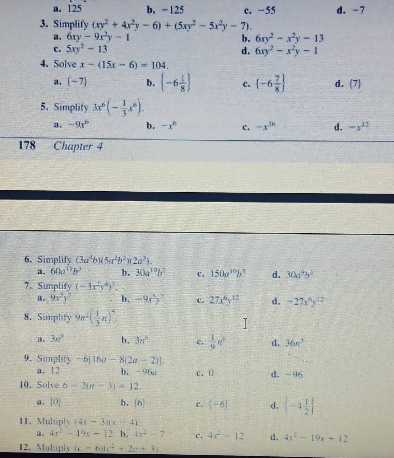 a. 125 b. -125 c. −55 d. -7
3. Simplify (xy^2+4x^2y-6)+(5xy^2-5x^2y-7).
a. 6xy-9x^2y-1 b. 6xy^2-x^2y-13
c. 5xy^2-13 d. 6xy^2-x^2y-1
4. Solve x-(15x-6)=104.
a.  -7 b.  -6 1/8   -6 7/8  d.  7
c.
5. Simplify 3x^6(- 1/3 x^6).
a. -9x^6 b. -x^6 -x^(36) d. -x^(12)
c.
178 Chapter 4
6. Simplify (3a^4b)(5a^2b^2)(2a^3).
a. 60a^(11)b^3 b. 30a^(10)b^2 c. 150a^(10)b^3 d. 30a^9b^3
7. Simplify (-3x^2y^4)^3.
a. 9x^5y^7 b. -9x^5y^7 c. 27x^6y^(12) d. -27x^6y^(12)
8. Simplify 9n^2( 1/3 n)^4.
a. 3n^8 b. 3n°
c.  1/9 n^6 d. 36n^3
9. Simplify -6[16a-8(2a-2)].
a. 12 b. -96a c. 0 d. -96
10. Solve 6-2(n-3)=12.
a.  0 b.  6 c.  -6 d.  -4 1/2 
11. Multiply (4x-3)(x-4)
a. 4x^2-19x-12 b. 4x^2-7 C. 4x^2-12 d, 4x^2-19x+12
12. Multiply (c-6)(c^2+2c+3)