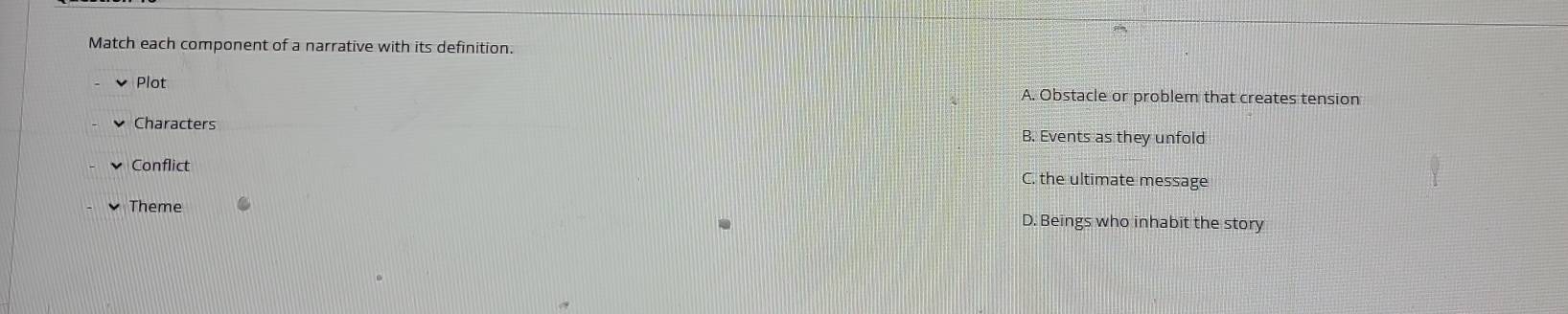 Match each component of a narrative with its definition.
Plot A. Obstacle or problem that creates tension
Characters B. Events as they unfold
Conflict C. the ultimate message
Theme D. Beings who inhabit the story