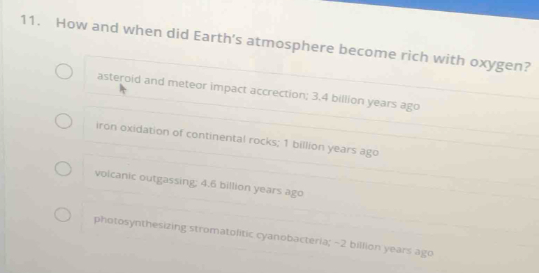 How and when did Earth's atmosphere become rich with oxygen?
asteroid and meteor impact accrection; 3.4 billion years ago
iron oxidation of continental rocks; 1 billion years ago
volcanic outgassing; 4.6 billion years ago
photosynthesizing stromatolitic cyanobacteria; ~2 billion years ago