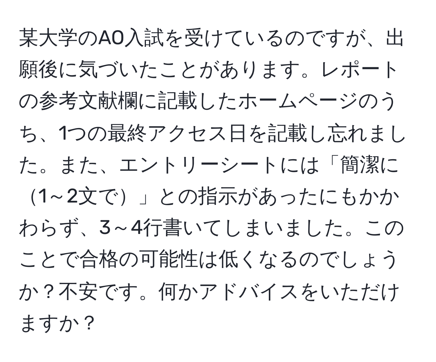 某大学のAO入試を受けているのですが、出願後に気づいたことがあります。レポートの参考文献欄に記載したホームページのうち、1つの最終アクセス日を記載し忘れました。また、エントリーシートには「簡潔に1～2文で」との指示があったにもかかわらず、3～4行書いてしまいました。このことで合格の可能性は低くなるのでしょうか？不安です。何かアドバイスをいただけますか？