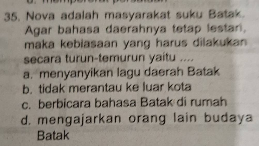 Nova adalah masyarakat suku Batak.
Agar bahasa daerahnya tetap lestar,
maka kebiasaan yang harus dilakukan 
secara turun-temurun yaítu ....
a. menyanyikan lagu daerah Batak
b. tidak merantau ke luar kota
c. berbicara bahasa Batak di rumah
d. mengajarkan orang lain budaya
Batak