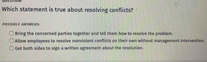 Which statement is true about resolving conflicts?
POSSIBLE ANSWERS:
Bring the concerned parties together and tell them how to resolve the problem.
Allow employees to resolve nonviolent conflicts on their own without management intervention.
Get both sides to sign a written agreement about the resolution.