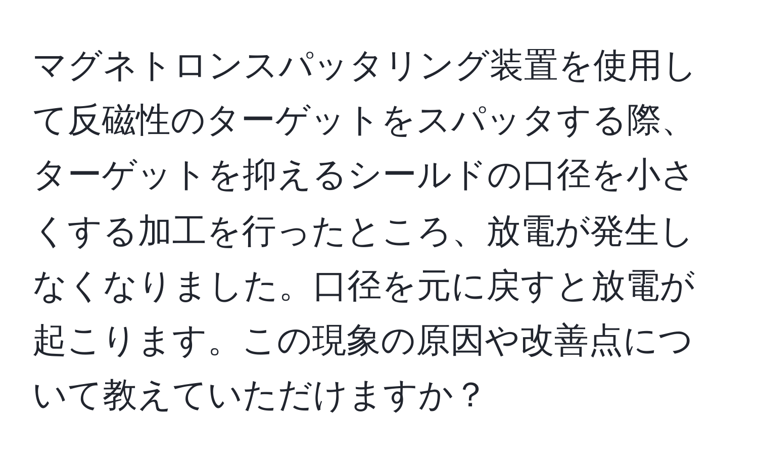 マグネトロンスパッタリング装置を使用して反磁性のターゲットをスパッタする際、ターゲットを抑えるシールドの口径を小さくする加工を行ったところ、放電が発生しなくなりました。口径を元に戻すと放電が起こります。この現象の原因や改善点について教えていただけますか？