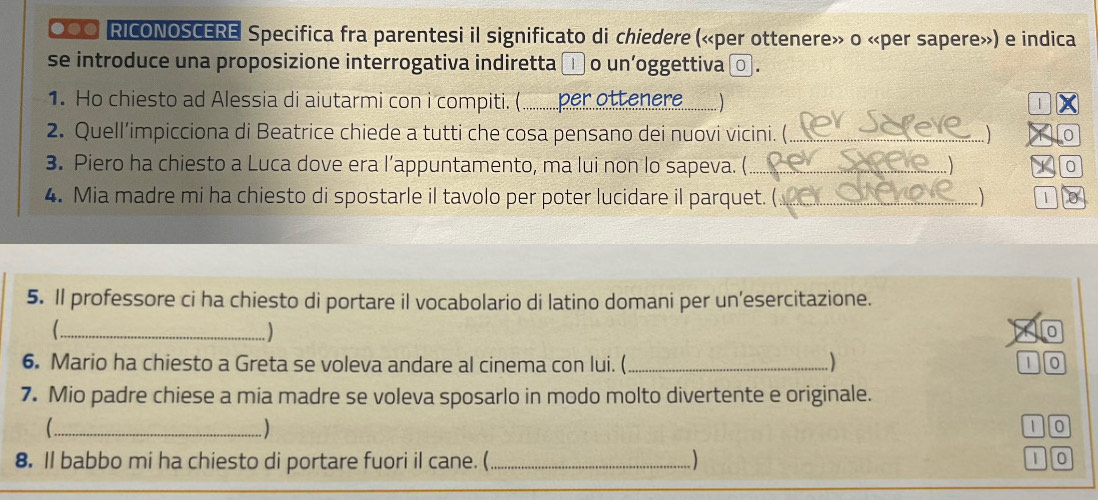 ○●O RICONOSCERE Specifica fra parentesi il significato di chiedere («per ottenere» o «per sapere») e indica 
se introduce una proposizione interrogativa indiretta □ o un'oggettiva □ . 
1. Ho chiesto ad Alessia di aiutarmi con i compiti. (......... per ottenere. … ) | 
2. Quell’impicciona di Beatrice chiede a tutti che cosa pensano dei nuovi vicini. (_ 0 
3. Piero ha chiesto a Luca dove era l’appuntamento, ma lui non lo sapeva. (_ 
0 
4. Mia madre mi ha chiesto di spostarle il tavolo per poter lucidare il parquet. _1 
5. Il professore ci ha chiesto di portare il vocabolario di latino domani per un’esercitazione. 
_ 
) 
0 
6. Mario ha chiesto a Greta se voleva andare al cinema con lui. (_ 
1 0
7. Mio padre chiese a mia madre se voleva sposarlo in modo molto divertente e originale. 
_ 
)
1 0
) 
8. Il babbo mi ha chiesto di portare fuori il cane. (_ 1 0