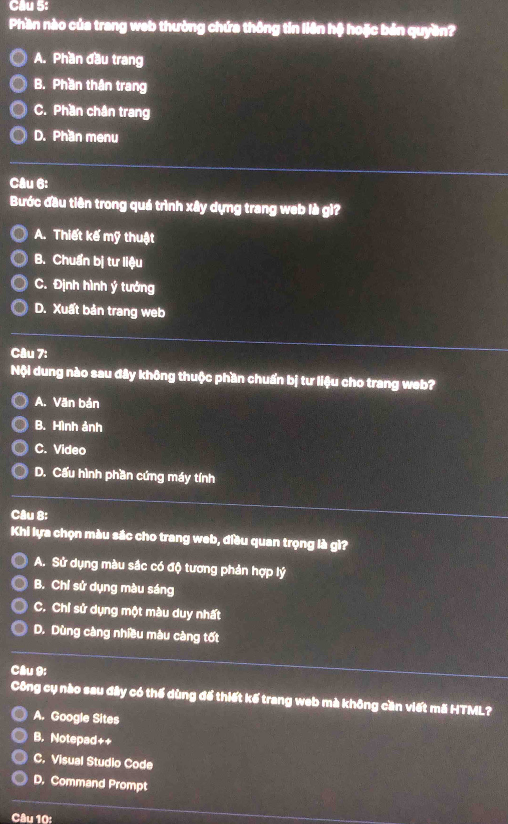 Phần nào của trang web thường chứa thông tin liên hệ hoặc bản quyền?
A. Phần đầu trang
B. Phần thân trang
C. Phần chân trang
D. Phần menu
Câu 6:
Bước đầu tiên trong quá trình xây dựng trang web là gì?
A. Thiết kế mỹ thuật
B. Chuẩn bị tư liệu
C. Định hình ý tưởng
D. Xuất bản trang web
Câu 7:
Nội dung nào sau đây không thuộc phần chuẩn bị tư liệu cho trang web?
A. Văn bản
B. Hình ảnh
C. Video
D. Cấu hình phần cứng máy tính
Câu 8:
Khi lựa chọn màu sắc cho trang web, điều quan trọng là gì?
A. Sử dụng màu sắc có độ tương phản hợp lý
B. Chỉ sử dụng màu sáng
C. Chỉ sử dụng một màu duy nhất
D. Dùng càng nhiều màu càng tốt
Câu 9:
Công cụ nào sau đây có thế dùng để thiết kế trang web mà không cần viết mã HTML?
A. Google Sites
B. Notepad++
C. Visual Studio Code
D. Command Prompt
Câu 10: