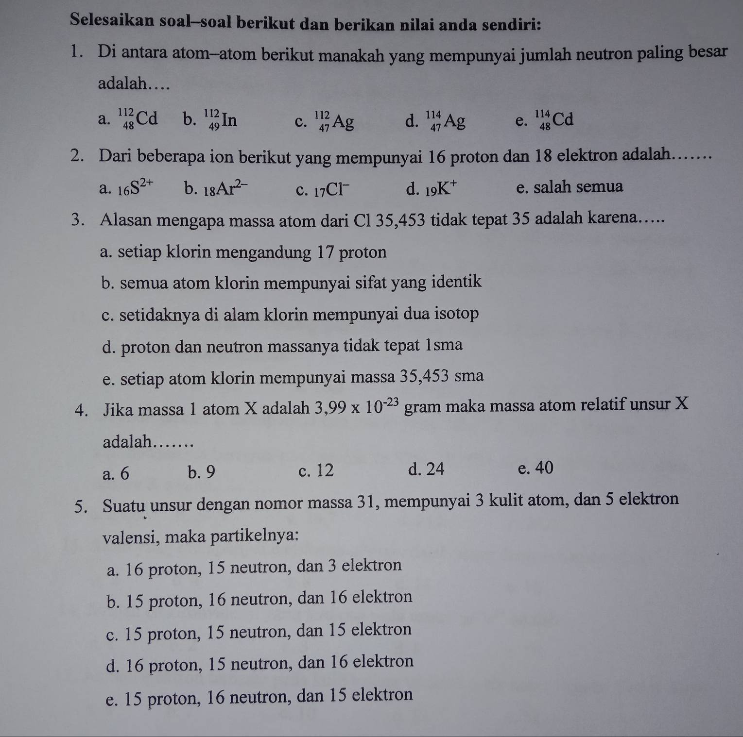 Selesaikan soal--soal berikut dan berikan nilai anda sendiri:
1. Di antara atom--atom berikut manakah yang mempunyai jumlah neutron paling besar
adalah…
a. _(48)^(112)Cd b. _(49)^(112)In _(47)^(112)Ag d. _(47)^(114)Ag e. _(48)^(114)Cd
c.
2. Dari beberapa ion berikut yang mempunyai 16 proton dan 18 elektron adalah....
a. _16S^(2+) b. 18Ar^(2-) c. _17Cl^- d. _19K^+ e. salah semua
3. Alasan mengapa massa atom dari Cl 35, 453 tidak tepat 35 adalah karena…..
a. setiap klorin mengandung 17 proton
b. semua atom klorin mempunyai sifat yang identik
c. setidaknya di alam klorin mempunyai dua isotop
d. proton dan neutron massanya tidak tepat 1sma
e. setiap atom klorin mempunyai massa 35, 453 sma
4. Jika massa 1 atom X adalah 3,99* 10^(-23)gram maka massa atom relatif unsur X
adalah……
a. 6 b. 9 c. 12 d. 24 e. 40
5. Suatu unsur dengan nomor massa 31, mempunyai 3 kulit atom, dan 5 elektron
valensi, maka partikelnya:
a. 16 proton, 15 neutron, dan 3 elektron
b. 15 proton, 16 neutron, dan 16 elektron
c. 15 proton, 15 neutron, dan 15 elektron
d. 16 proton, 15 neutron, dan 16 elektron
e. 15 proton, 16 neutron, dan 15 elektron