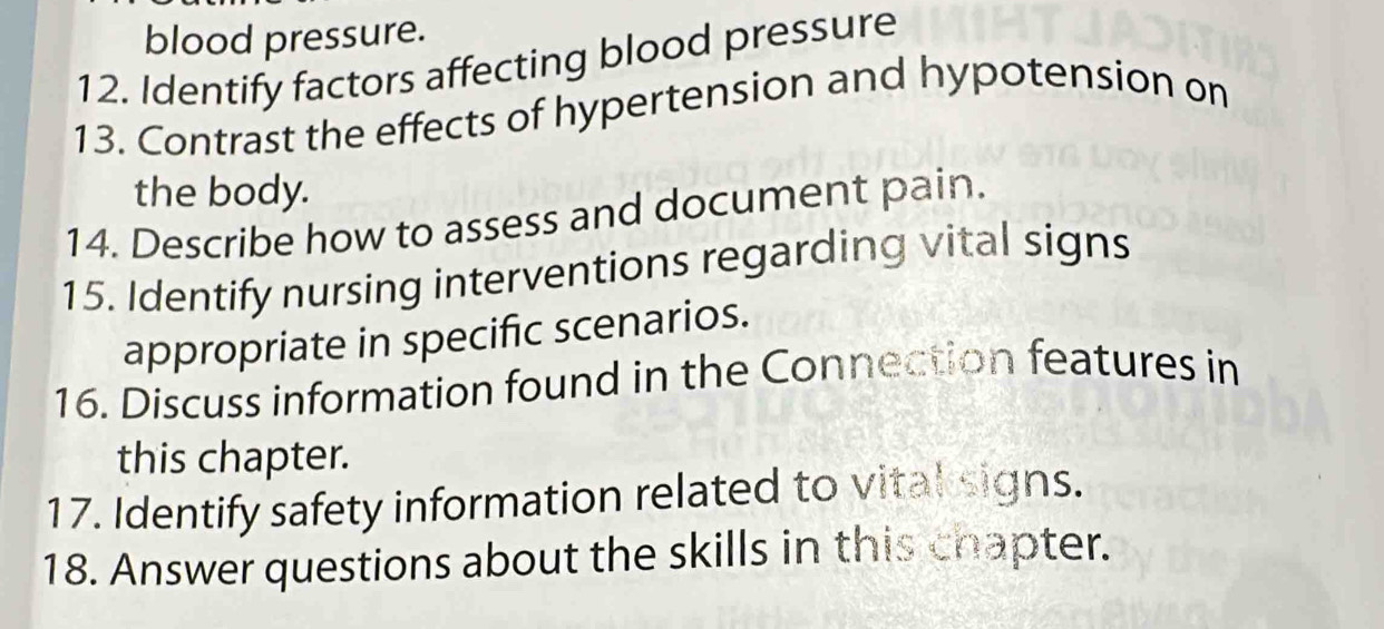 blood pressure. 
12. Identify factors affecting blood pressure 
13. Contrast the effects of hypertension and hypotension on 
the body. 
14. Describe how to assess and document pain. 
15. Identify nursing interventions regarding vital signs 
appropriate in specific scenarios. 
16. Discuss information found in the Connection features in 
this chapter. 
17. Identify safety information related to vital signs. 
18. Answer questions about the skills in this chapter.