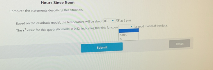 Hours Since Noon 
Complete the statements describing this situation. 
Based on the quadratic model, the temperature will be about 83 °F at 6 p.m. 
The r^2 value for this quadratic model is 0.82, indicating that this function a good model of the data. 
is not 
is 
Submit Reset