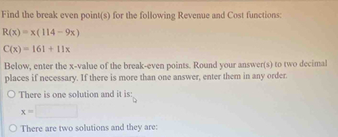 Find the break even point(s) for the following Revenue and Cost functions:
R(x)=x(114-9x)
C(x)=161+11x
Below, enter the x -value of the break-even points. Round your answer(s) to two decimal
places if necessary. If there is more than one answer, enter them in any order.
There is one solution and it is:
x=□
There are two solutions and they are: