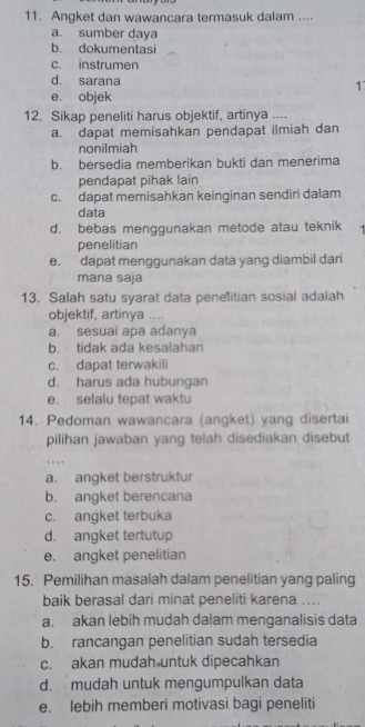 Angket dan wawancara termasuk dalam ....
a. sumber daya
b. dokumentasi
c. instrumen
d. sarana 1
e. objek
12. Sikap peneliti harus objektif, artinya ....
a. dapat memisahkan pendapat ilmiah dan
nonilmiah
b. bersedia memberikan bukti dan menerima
pendapat pihak lain
c. dapat memisahkan keinginan sendiri dalam
data
d. bebas menggunakan metode atau teknik
penelitian
e. dapat menggunakan data yang diambil dari
mana saja
13. Salah satu syarat data peneitian sosial adalah
objektif, artinya …
a. sesuai apa adanya
b. tidak ada kesalahan
c. dapat terwakili
d. harus ada hubungan
e. selalu tepat waktu
14. Pedoman wawancara (angket) yang disertai
pilihan jawaban yang telah disediakan disebut
a. angket berstruktur
b. angket berencana
c. angket terbuka
d. angket tertutup
e. angket penelitian
15. Pemilihan masalah dalam penelitian yang paling
baik berasal dari minat peneliti karena ....
a. akan lebih mudah dalam menganalisis data
b. rancangan penelitian sudah tersedia
c. akan mudah untuk dipecahkan
d. mudah untuk mengumpulkan data
e. lebih memberi motivasi bagi peneliti