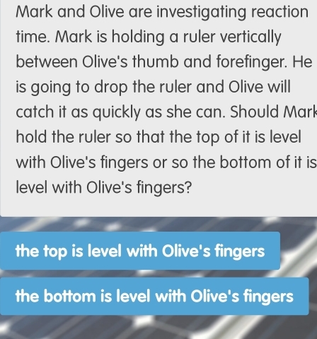 Mark and Olive are investigating reaction
time. Mark is holding a ruler vertically
between Olive's thumb and forefinger. He
is going to drop the ruler and Olive will
catch it as quickly as she can. Should Mark
hold the ruler so that the top of it is level
with Olive's fingers or so the bottom of it is
level with Olive's fingers?
the top is level with Olive's fingers
the bottom is level with Olive's fingers