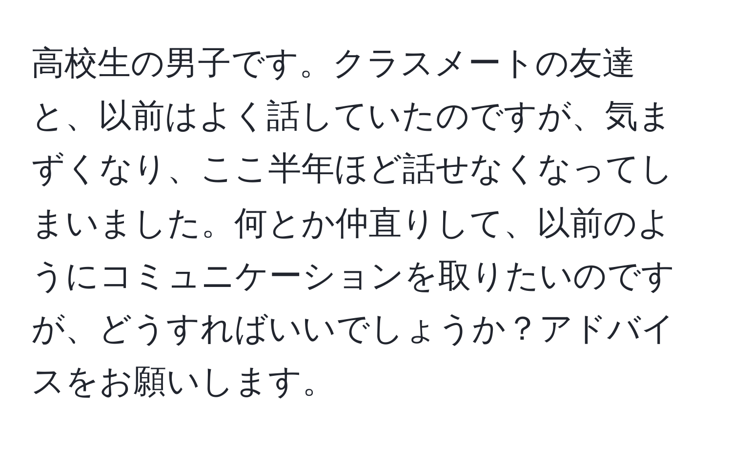 高校生の男子です。クラスメートの友達と、以前はよく話していたのですが、気まずくなり、ここ半年ほど話せなくなってしまいました。何とか仲直りして、以前のようにコミュニケーションを取りたいのですが、どうすればいいでしょうか？アドバイスをお願いします。