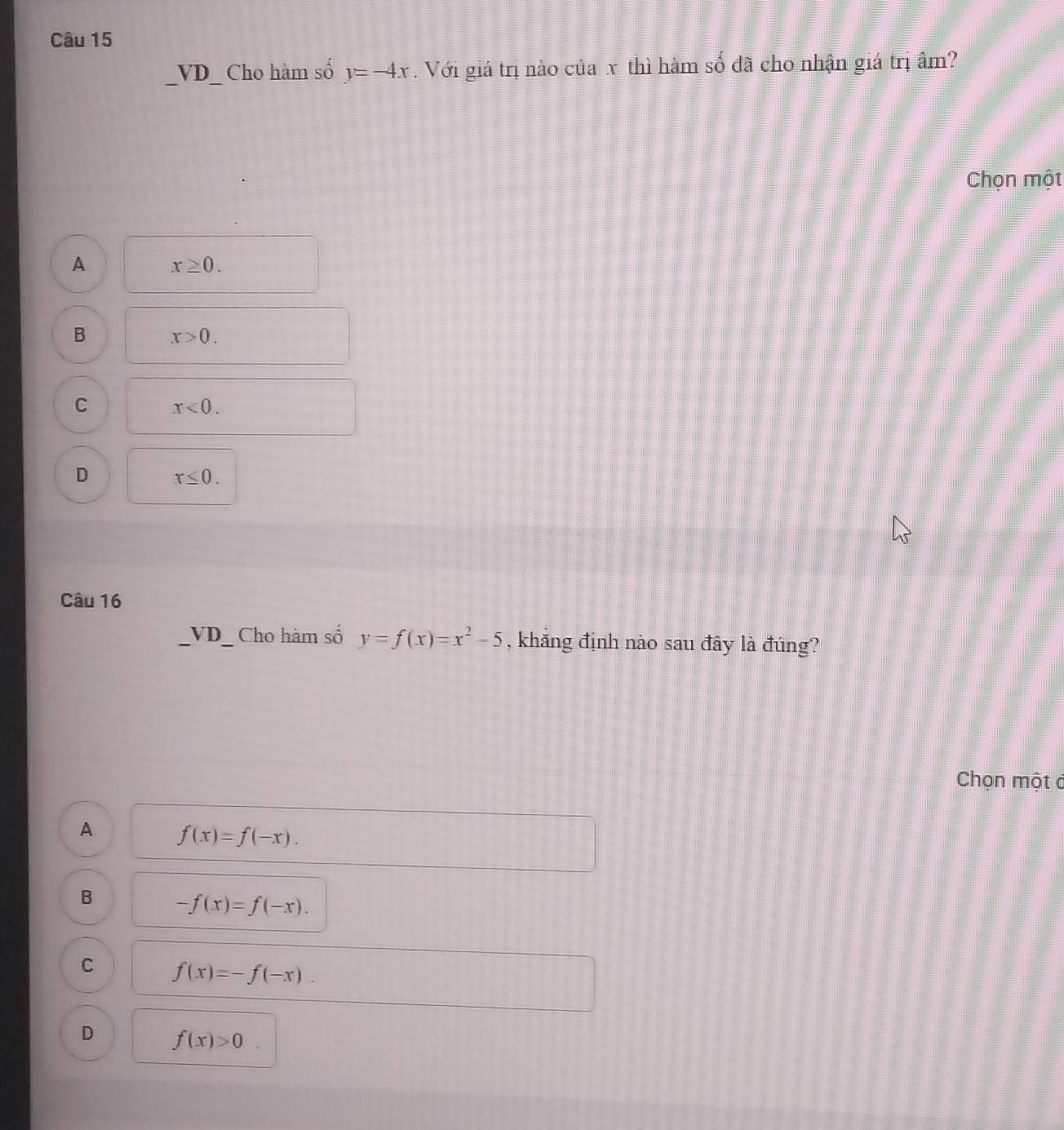 VD_ Cho hàm số y=-4x. Với giá trị nào của x thì hàm số đã cho nhận giá trị ẩm?
Chọn một
A x≥ 0.
B x>0.
C x<0</tex>.
D x≤ 0. 
Câu 16
VD_ Cho hàm số y=f(x)=x^2-5 , khăng định nào sau đây là đúng?
Chọn một ở
A f(x)=f(-x).
B -f(x)=f(-x).
C f(x)=-f(-x).
D f(x)>0