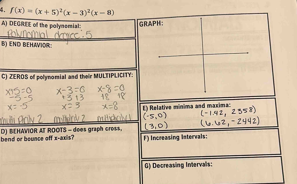 f(x)=(x+5)^2(x-3)^2(x-8)
A) DEGREE of the polynomial: 
GRAPH: 
B) END BEHAVIOR: 
C) ZEROS of polynomial and their MULTIPLICITY: 
E) Relative minima and maxima: 
D) BEHAVIOR AT ROOTS - does graph cross, 
bend or bounce off x-axis? 
F) Increasing Intervals: 
G) Decreasing Intervals: